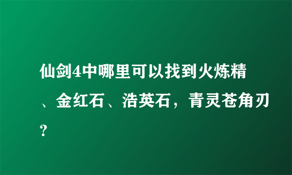 仙剑4中哪里可以找到火炼精、金红石、浩英石，青灵苍角刃？