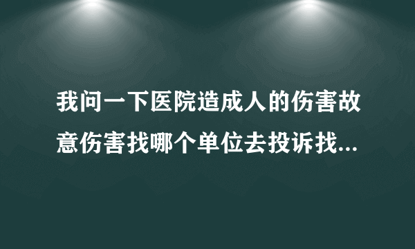 我问一下医院造成人的伤害故意伤害找哪个单位去投诉找哪个单位去举报请告诉一