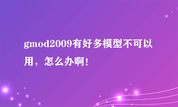 gmod2009有好多模型不可以用，怎么办啊！