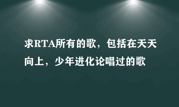 求RTA所有的歌，包括在天天向上，少年进化论唱过的歌