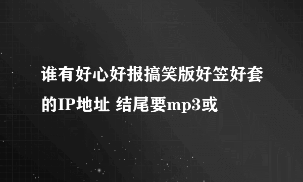 谁有好心好报搞笑版好笠好套的IP地址 结尾要mp3或