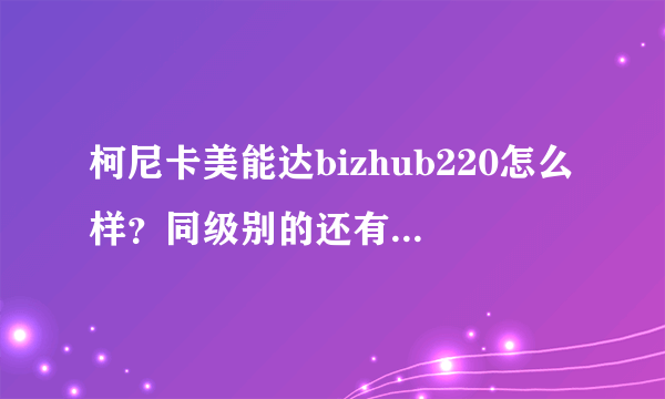 柯尼卡美能达bizhub220怎么样？同级别的还有什么可以选择？