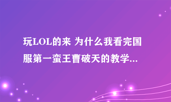 玩LOL的来 为什么我看完国服第一蛮王曹破天的教学视频后一直坑 最厉害的杀1死16次 现在连跪啊 怎么办 我不