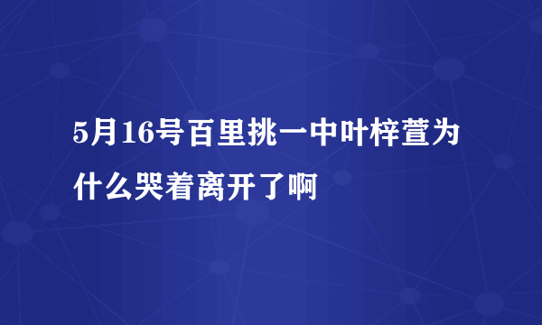 5月16号百里挑一中叶梓萱为什么哭着离开了啊