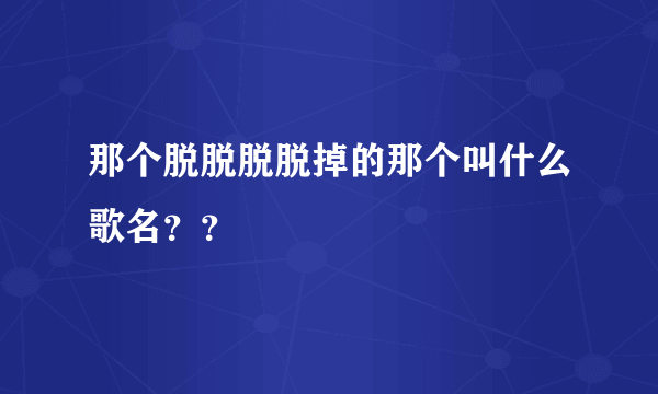 那个脱脱脱脱掉的那个叫什么歌名？？