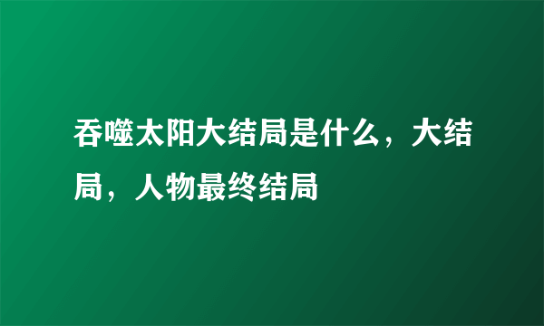 吞噬太阳大结局是什么，大结局，人物最终结局