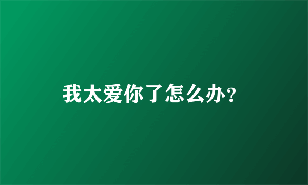 我太爱你了怎么办？