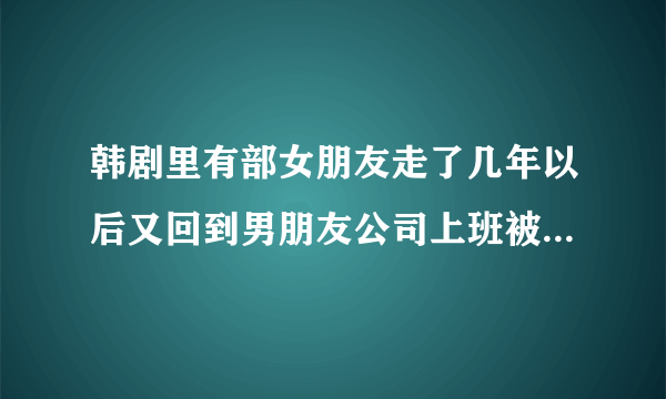 韩剧里有部女朋友走了几年以后又回到男朋友公司上班被男友期负叫什么名字