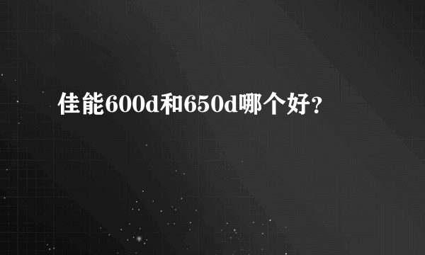 佳能600d和650d哪个好？