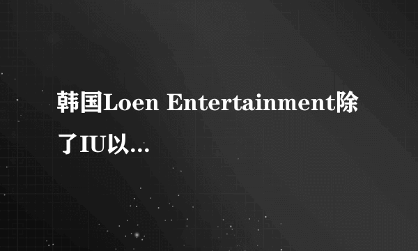 韩国Loen Entertainment除了IU以外还有哪些比较出名的艺人？