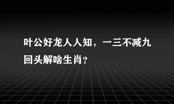 叶公好龙人人知，一三不减九回头解啥生肖？