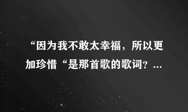 “因为我不敢太幸福，所以更加珍惜“是那首歌的歌词？大概就有这一段