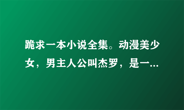 跪求一本小说全集。动漫美少女，男主人公叫杰罗，是一本穿越小说。另送红包10元。