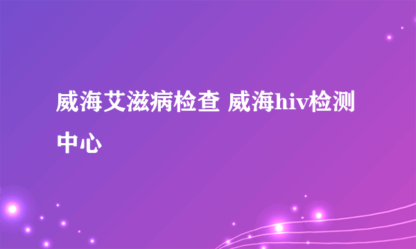 威海艾滋病检查 威海hiv检测中心