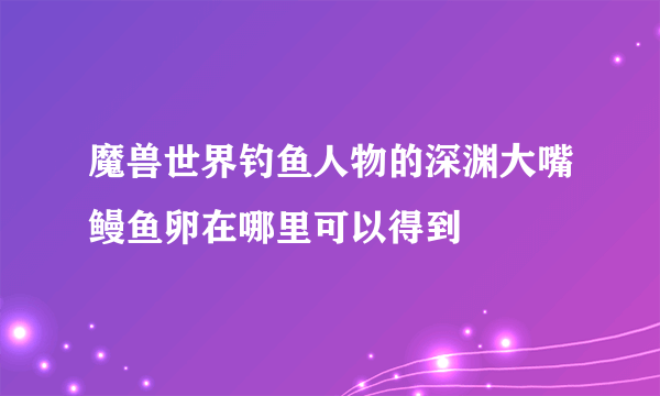 魔兽世界钓鱼人物的深渊大嘴鳗鱼卵在哪里可以得到