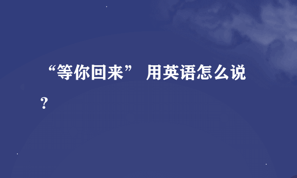 “等你回来” 用英语怎么说？