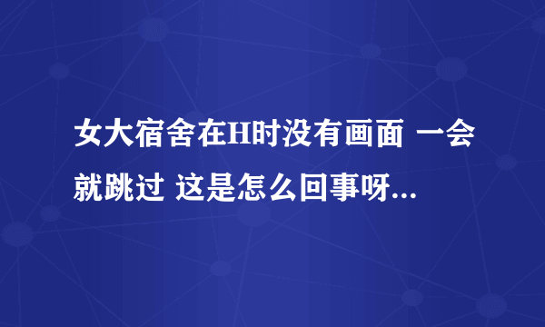 女大宿舍在H时没有画面 一会就跳过 这是怎么回事呀~有玩过的高手解答吗？