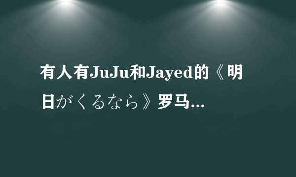 有人有JuJu和Jayed的《明日がくるなら》罗马拼音完整的歌词吗？？