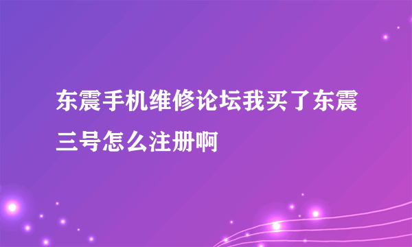 东震手机维修论坛我买了东震三号怎么注册啊