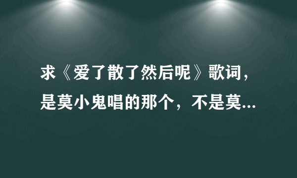 求《爱了散了然后呢》歌词，是莫小鬼唱的那个，不是莫小娘的。