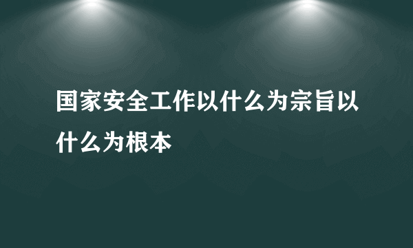 国家安全工作以什么为宗旨以什么为根本