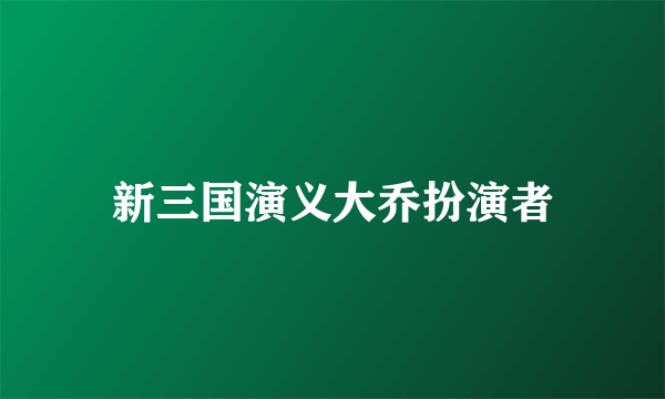 新三国演义大乔扮演者