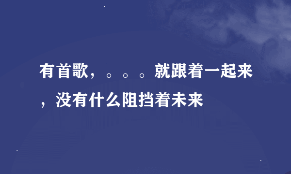 有首歌，。。。就跟着一起来，没有什么阻挡着未来