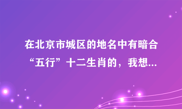 在北京市城区的地名中有暗合“五行”十二生肖的，我想不全了，各位帮忙能够篡全了。