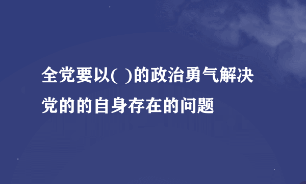 全党要以( )的政治勇气解决党的的自身存在的问题