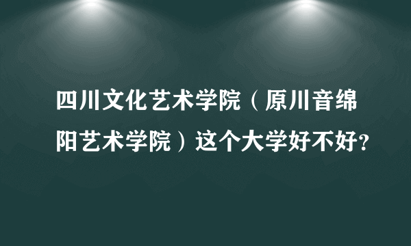 四川文化艺术学院（原川音绵阳艺术学院）这个大学好不好？