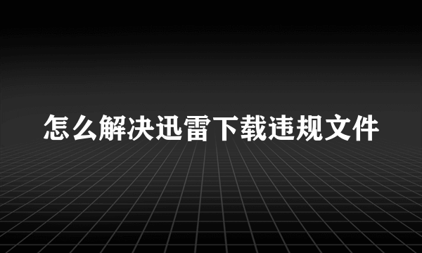 怎么解决迅雷下载违规文件