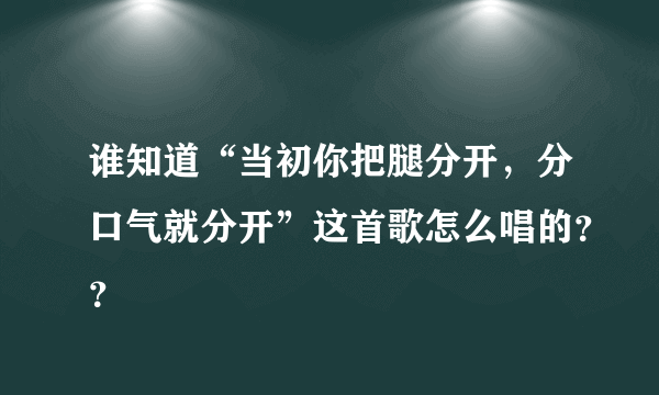 谁知道“当初你把腿分开，分口气就分开”这首歌怎么唱的？？