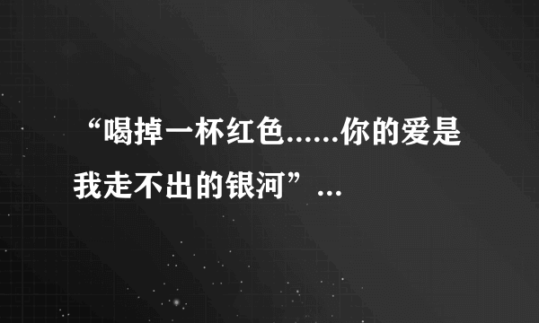 “喝掉一杯红色......你的爱是我走不出的银河”这两句是首歌的歌词,求歌名,是男生唱