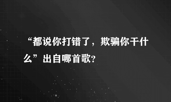 “都说你打错了，欺骗你干什么”出自哪首歌？