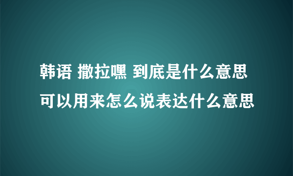 韩语 撒拉嘿 到底是什么意思 可以用来怎么说表达什么意思