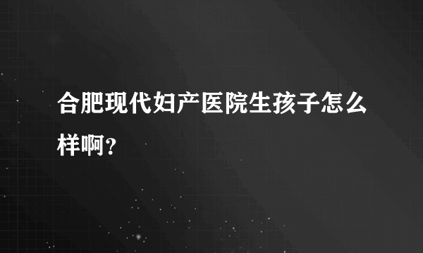 合肥现代妇产医院生孩子怎么样啊？