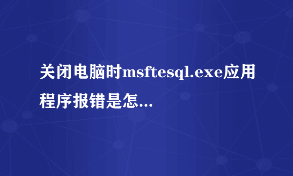 关闭电脑时msftesql.exe应用程序报错是怎么回事?