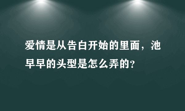 爱情是从告白开始的里面，池早早的头型是怎么弄的？