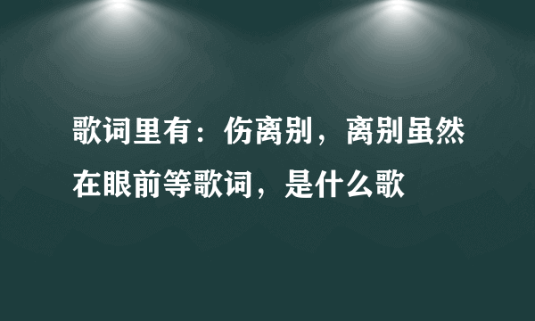 歌词里有：伤离别，离别虽然在眼前等歌词，是什么歌