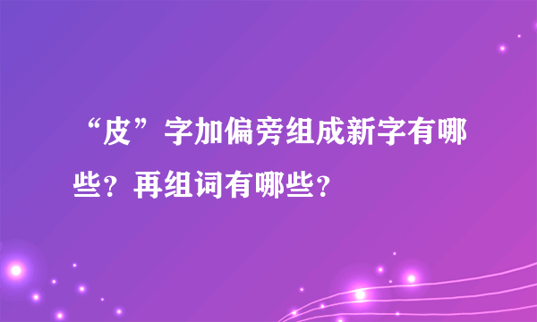 “皮”字加偏旁组成新字有哪些？再组词有哪些？