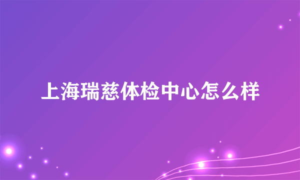 上海瑞慈体检中心怎么样