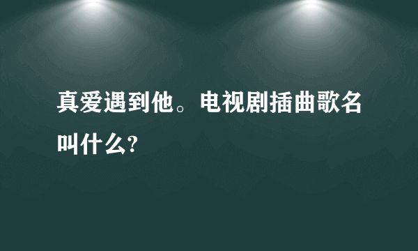 真爱遇到他。电视剧插曲歌名叫什么?