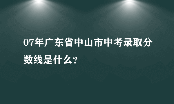 07年广东省中山市中考录取分数线是什么？