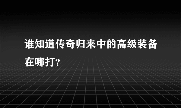 谁知道传奇归来中的高级装备在哪打？