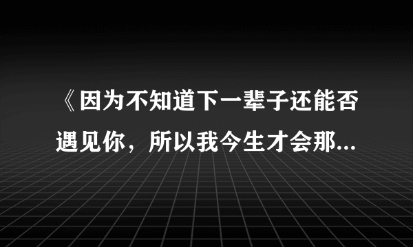 《因为不知道下一辈子还能否遇见你，所以我今生才会那么努力，把最好的给你》，求歌名