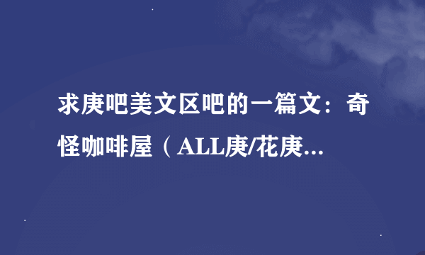 求庚吧美文区吧的一篇文：奇怪咖啡屋（ALL庚/花庚）急！！！！！！！