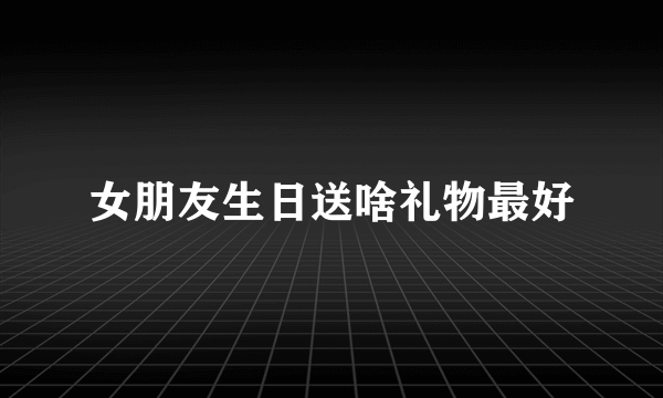 女朋友生日送啥礼物最好