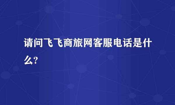 请问飞飞商旅网客服电话是什么?