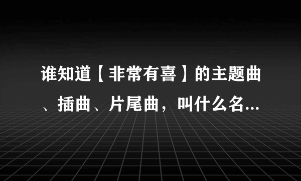 谁知道【非常有喜】的主题曲、插曲、片尾曲，叫什么名。。。。帮个忙。。。快