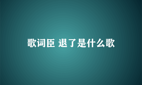 歌词臣 退了是什么歌